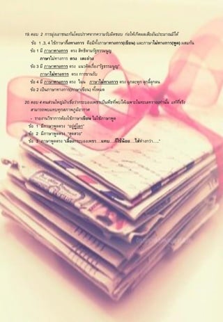 2

19. ตอบ 2 การมุ่งเอาชนะกันโดยปราศจากความรับผิดชอบ ก่อให้เกิดผลเสียอันประมาณมิได้
    ข้อ 1 ,3, 4 ใช้ภาษากึ่งทางการ คือมีทงภาษาทางการ(เขียน) และภาษาไม่ทางการ(พูด) ผสมกัน
                                         ั้
    ข้อ 1 มี ภาษาทางการ ตรง สิทธิตามรัฐธรรมนูญ
          ภาษาไม่ทางการ ตรง เตะถ่วง
    ข้อ 3 มี ภาษาทางการ ตรง แนวคิดเรื่อง“รัฐธรรมนูญ”
          ภาษาไม่ทางการ ตรง การขานรับ
    ข้อ 4 มี ภาษาทางการ ตรง ไฉน ภาษาไม่ทางการ ตรง ฉุกละหุก ลุกลีลุกลน
                                                                  ้
    ข้อ 2 เป็ นภาษาทางการ(ภาษาเขียน) ทังหมด
                                       ้

20. ตอบ 4 คนส่วนใหญ่มกเชือว่ากระบองเพชรเป็ นพืชทีพบได้เฉพาะในทะเลทรายเท่านัน แท้ทจริง
                      ั ่                        ่                         ้     ี่
    สามารถพบแทบทุกสภาพภูมอากาศิ
    - รายงานวิชาการต้องใช้ภาษาเขียน ไม่ใช้ภาษาพูด
  ข้อ 1 มีภาษาพูดตรง “อยู่ค่โลก”
                            ู
  ข้อ 2 มีภาษาพูดตรง “สุดสวย”
  ข้อ 3 ภาษาพูดตรง “เลี้ยงกระบองเพชร….แทบ….ก็ใช้น้อย….ใส่ห่างกว่า…..”
 