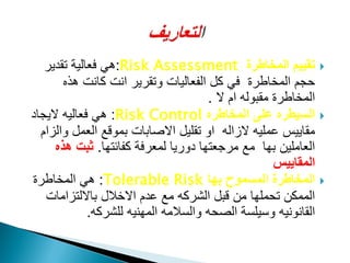 ‫المخاطرة‬ ‫تقٌٌم‬Risk Assessment:‫تقدٌر‬ ‫فعالٌة‬ ً‫ه‬
‫هذه‬ ‫كانت‬ ‫انت‬ ‫وتقرٌر‬ ‫الفعالٌات‬ ‫كل‬ ً‫ف‬ ‫المخاطرة‬ ‫حجم‬
‫ال‬ ‫ام‬ ‫مقبوله‬ ‫المخاطرة‬.
‫المخاطره‬ ‫على‬ ‫السٌطره‬Risk Control:‫الٌجاد‬ ‫فعالٌه‬ ً‫ه‬
‫والزام‬ ‫العمل‬ ‫بموقع‬ ‫االصابات‬ ‫تقلٌل‬ ‫او‬ ‫الزاله‬ ‫عملٌه‬ ‫مقاٌٌس‬
‫كفائتها‬ ‫لمعرفة‬ ‫دورٌا‬ ‫مرجعتها‬ ‫مع‬ ‫بها‬ ‫العاملٌن‬.‫هذه‬ ‫ثبت‬
‫المقاٌٌس‬
‫ا‬‫بها‬ ‫المسموح‬ ‫لمخاطرة‬Tolerable Risk:‫المخاطرة‬ ً‫ه‬
‫بااللتزامات‬ ‫االخالل‬ ‫عدم‬ ‫مع‬ ‫الشركه‬ ‫قبل‬ ‫من‬ ‫تحملها‬ ‫الممكن‬
‫للشركه‬ ‫المهنٌه‬ ‫والسالمه‬ ‫الصحه‬ ‫وسٌلسة‬ ‫القانونٌه‬.
 