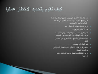 ‫باالعتماد‬ ‫وذلك‬ ‫تحلٌلها‬ ‫ٌجب‬ ً‫الت‬ ‫االعمال‬ ‫اولوٌات‬ ‫حدد‬
‫الصحه‬ ً‫ف‬ ‫الخبرة‬ ‫واالصاباتو‬ ‫الحوادث‬ ‫تارٌخ‬ ‫على‬
‫الصناعٌه‬ ‫والخبرة‬ ‫والسالمه‬
‫عمل‬ ‫خطوة‬ ‫كل‬ ‫بعناٌه‬ ‫وسجل‬ ‫ادرس‬
‫الموجودة‬ ‫االخطار‬ ‫حدد‬
‫والحوادث‬ ‫االصابات‬ ‫بتقرٌر‬ ‫اهتم‬.‫معلومات‬ ‫واي‬
‫المسجله‬ ‫ؼٌر‬ ‫الحوادث‬ ‫عن‬ ‫العاملٌن‬ ‫لدي‬ ‫موجود‬
‫مصادر‬ ‫عن‬ ‫للتحري‬ ‫معك‬ ‫بالموقع‬ ‫العاملٌن‬ ‫اشرك‬
‫الخطر‬
‫مهمات‬ ‫الى‬ ‫العمل‬ ‫قسم‬
‫المشاركٌن‬ ‫اهتمام‬ ‫لجلب‬ ‫االخطار‬ ‫فئات‬ ‫قوائم‬ ‫استخدم‬
‫االخطار‬ ‫تحدٌد‬ ً‫ف‬
‫وؼٌر‬ ‫الروتٌنٌه‬ ‫اٌومٌه‬ ‫والمهام‬ ‫النشاطات‬ ‫ادرس‬
‫الروتٌنٌه‬
 