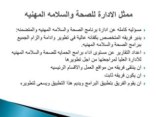 ‫والمتضمنه‬ ‫المهنٌه‬ ‫والسالمه‬ ‫الصحة‬ ‫برنامج‬ ‫ادارة‬ ‫عن‬ ‫كامله‬ ‫مسؤلٌه‬:
‫الجمٌع‬ ‫والزام‬ ‫وادامة‬ ‫تطوٌر‬ ً‫ف‬ ‫عالٌة‬ ‫بكفائه‬ ‫المتخصص‬ ‫فرٌقه‬ ‫ٌدٌر‬
‫المهنٌه‬ ‫والسالمه‬ ‫الصحة‬ ‫ببرامج‬.
‫المهنٌه‬ ‫والسالمه‬ ‫للصحة‬ ‫الحماٌه‬ ‫برامج‬ ‫اداء‬ ‫مستوى‬ ‫عن‬ ‫التقارٌر‬ ‫اعداد‬
‫تطوٌرها‬ ‫اجل‬ ‫من‬ ‫لمراجعتها‬ ‫العلٌا‬ ‫لالدارة‬
‫الرئٌسٌه‬ ‫واالقسام‬ ‫العمل‬ ‫مواقع‬ ‫من‬ ‫فرٌقه‬ ‫ٌنتقى‬ ‫ان‬
‫ثابت‬ ‫فرٌقه‬ ‫ٌكون‬ ‫ان‬
‫لتطوٌره‬ ‫وٌسعى‬ ‫التطبٌق‬ ‫هذا‬ ‫وٌدٌم‬ ‫البرامج‬ ‫بتطبٌق‬ ‫الفرٌق‬ ‫ٌقوم‬ ‫ان‬
 