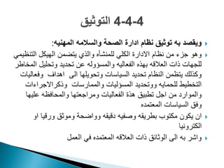 ‫المهنٌه‬ ‫والسالمه‬ ‫الصحة‬ ‫ادارة‬ ‫نظام‬ ‫توثٌق‬ ‫به‬ ‫وٌقصد‬:
ً‫التنظٌم‬ ‫الهٌكل‬ ‫ٌتضمن‬ ‫والذي‬ ‫للمنشأه‬ ً‫الكل‬ ‫االدارة‬ ‫نظام‬ ‫من‬ ‫جزء‬ ‫وهو‬
‫المخاطر‬ ‫وتحلٌل‬ ‫تحدٌد‬ ‫عن‬ ‫والمسؤوله‬ ‫الفعالٌه‬ ‫بهذه‬ ‫العالقه‬ ‫ذات‬ ‫للجهات‬
‫وفعالٌات‬ ‫اهداؾ‬ ‫الى‬ ‫وتحوٌلها‬ ‫السٌاسات‬ ‫تحدٌد‬ ‫النظام‬ ‫ٌتظمن‬ ‫وكذلك‬
‫وذكراالجراءات‬ ‫والممارسات‬ ‫المسؤلٌات‬ ‫ووتحدٌد‬ ‫للحماٌه‬ ‫التخطٌط‬
‫علٌها‬ ‫والمحافظه‬ ‫ومراجعتها‬ ‫الفعالٌات‬ ‫هذة‬ ‫تطبٌق‬ ‫اجل‬ ‫من‬ ‫والموارد‬
‫المعتمده‬ ‫السٌاسات‬ ‫وفق‬
‫او‬ ‫ورقٌا‬ ‫وموثق‬ ‫وواضحة‬ ‫دقٌقه‬ ‫وصفٌه‬ ‫بطرٌقه‬ ‫مكتوب‬ ‫ٌكون‬ ‫ان‬
‫الكترونٌا‬
‫العمل‬ ً‫ف‬ ‫المعتمده‬ ‫العالقه‬ ‫ذات‬ ‫الوثائق‬ ‫الى‬ ‫به‬ ‫واشر‬
 