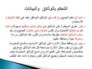 ‫دائما‬‫ان‬‫الجمٌع‬ ‫تعلم‬‫وتراقب‬ً‫ه‬ ‫علٌه‬ ‫الموافق‬ ‫الوثائق‬ ‫بان‬‫المتوفرة‬ ‫فقط‬
‫لالستخدام‬.
‫طور‬‫بان‬ ‫الوثائق‬ ‫على‬ ‫السٌطرة‬ ‫طرق‬‫موقعها‬ ‫تحدٌد‬ ‫ٌمكن‬‫بسهولة‬,‫ودائما‬
‫تتم‬‫مراجعتها‬‫للتحدٌث‬,‫تكون‬ ‫وان‬‫متناول‬ ً‫وف‬ ‫متوفرة‬‫الجمٌع‬,‫ٌتم‬ ‫وان‬
‫الوثائق‬ ‫سحب‬‫الملؽٌه‬‫بطرٌقه‬‫مناسبه‬,‫الوثائق‬ ‫هذه‬ ‫تكون‬ ‫وان‬‫مورخه‬
‫ومعرفه‬‫علٌها‬ ‫ومحافظ‬ ‫جٌدا‬.
‫ٌجب‬‫ان‬‫ممثل‬ ‫ٌحافظ‬‫االدارة‬‫الوثائق‬ ‫على‬‫االساسٌه‬‫المحدودة‬ ‫والنسخ‬
‫التوزٌع‬,‫ممثل‬ ‫ٌقوم‬ ‫وان‬‫االدارة‬‫فرٌق‬ ‫مع‬ ‫الوثائق‬ ‫هذه‬ ‫كل‬ ‫بمراجعة‬
‫متخصص‬‫للمصادقه‬‫التؽٌرات‬ ‫على‬,‫بختم‬ ‫المحدودة‬ ‫الوثائق‬ ‫تدمػ‬ ‫وان‬
‫السٌطرة‬ ‫وتحت‬ ‫محدودة‬,‫الطلب‬ ‫عند‬ ‫دائما‬ ‫متوفرة‬ ‫تكون‬ ‫الوثائق‬ ‫جمٌع‬
 