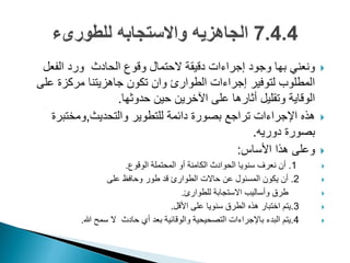 ‫الفعل‬ ‫ورد‬ ‫الحادث‬ ‫وقوع‬ ‫الحتمال‬ ‫دقٌقة‬ ‫إجراءات‬ ‫وجود‬ ‫بها‬ ً‫ونعن‬
‫على‬ ‫مركزة‬ ‫جاهزٌتنا‬ ‫تكون‬ ‫وان‬ ‫الطوارئ‬ ‫إجراءات‬ ‫لتوفٌر‬ ‫المطلوب‬
‫حدوثها‬ ‫حٌن‬ ‫اآلخرٌن‬ ‫على‬ ‫أثارها‬ ‫وتقلٌل‬ ‫الوقاٌة‬.
‫والتحدٌث‬ ‫للتطوٌر‬ ‫دائمة‬ ‫بصورة‬ ‫تراجع‬ ‫اإلجراءات‬ ‫هذه‬,‫ومختبرة‬
‫دورٌه‬ ‫بصورة‬.
‫األساس‬ ‫هذا‬ ‫وعلى‬:
1.‫الوقوع‬ ‫المحتملة‬ ‫أو‬ ‫الكامنة‬ ‫الحوادث‬ ‫سنوٌا‬ ‫نعرؾ‬ ‫أن‬.
2.‫على‬ ‫وحافظ‬ ‫طور‬ ‫قد‬ ‫الطوارئ‬ ‫حاالت‬ ‫عن‬ ‫المسئول‬ ‫ٌكون‬ ‫أن‬
‫للطوارئ‬ ‫االستجابة‬ ‫وأسالٌب‬ ‫طرق‬.
3.‫األقل‬ ‫على‬ ‫سنوٌا‬ ‫الطرق‬ ‫هذه‬ ‫اختبار‬ ‫ٌتم‬.
4.‫هللا‬ ‫سمح‬ ‫ال‬ ‫حادث‬ ‫أي‬ ‫بعد‬ ‫والوقائٌة‬ ‫التصحٌحٌة‬ ‫باإلجراءات‬ ‫البدء‬ ‫ٌتم‬.
 