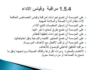 ‫الحاكمة‬ ‫الخصائص‬ ‫وقٌاس‬ ‫لمراقبة‬ ‫إجراءات‬ ‫تضع‬ ‫أن‬ ‫المؤسسة‬ ‫على‬
‫المهنٌة‬ ‫والسالمة‬ ‫الصحة‬ ‫أدارة‬ ‫نظام‬ ‫ألداء‬.
‫األداء‬ ‫لتتبع‬ ‫المعلومات‬ ‫تسجل‬ ‫أن‬ ‫المؤسسة‬ ‫على‬.
‫ائتها‬ ‫اجر‬ ‫لمعاٌرة‬ ‫طرق‬ ‫تضع‬ ‫إن‬ ‫المؤسسة‬ ‫على‬.
‫للنظام‬ ‫تدقٌقٌة‬ ‫إجراءات‬ ‫تضع‬ ‫أن‬ ‫المؤسسة‬ ‫على‬.
‫احتٌاجاتها‬ ‫وفق‬ ‫والنوعٌة‬ ‫الكمٌه‬ ‫المعاٌٌر‬ ‫تضع‬ ‫أن‬ ‫المؤسسة‬ ‫على‬.
‫المرسومة‬ ‫األهداؾ‬ ‫مع‬ ‫األفعال‬ ‫تراقب‬ ‫أن‬ ‫المؤسسة‬ ‫على‬.
‫لألهداؾ‬ ‫للوصول‬ ً‫الداخل‬ ‫التدقٌق‬ ‫مراقبه‬.
‫ما‬ ‫وفق‬ ‫وبرامجهما‬ ‫الصٌانة‬ ‫وكذلك‬ ‫تكرارها‬ ‫ومرات‬ ‫بالمعاٌرة‬ ‫االهتمام‬
‫سنوٌا‬ ‫واحدة‬ ‫مره‬ ‫أو‬ ‫ألصناعه‬ ‫به‬ ‫تسمح‬.
 