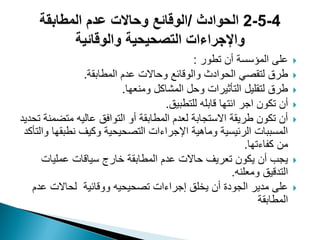 ‫تطور‬ ‫أن‬ ‫المؤسسة‬ ‫على‬:
‫المطابقة‬ ‫عدم‬ ‫وحاالت‬ ‫والوقائع‬ ‫الحوادث‬ ً‫لتقص‬ ‫طرق‬.
‫ومنعها‬ ‫المشاكل‬ ‫وحل‬ ‫التأثٌرات‬ ‫لتقلٌل‬ ‫طرق‬.
‫للتطبٌق‬ ‫قابله‬ ‫ائتها‬ ‫اجر‬ ‫تكون‬ ‫أن‬.
‫تحدٌد‬ ‫متضمنة‬ ‫عالٌه‬ ‫التوافق‬ ‫أو‬ ‫المطابقة‬ ‫لعدم‬ ‫االستجابة‬ ‫طرٌقة‬ ‫تكون‬ ‫أن‬
‫والتأكد‬ ‫نطبقها‬ ‫وكٌؾ‬ ‫التصحٌحٌة‬ ‫اإلجراءات‬ ‫وماهٌة‬ ‫الرئٌسٌة‬ ‫المسببات‬
‫كفاءتها‬ ‫من‬.
‫عملٌات‬ ‫سٌاقات‬ ‫خارج‬ ‫المطابقة‬ ‫عدم‬ ‫حاالت‬ ‫تعرٌؾ‬ ‫ٌكون‬ ‫أن‬ ‫ٌجب‬
‫ومعلنه‬ ‫التدقٌق‬.
‫عدم‬ ‫لحاالت‬ ‫ووقائٌة‬ ‫تصحٌحٌه‬ ‫إجراءات‬ ‫ٌخلق‬ ‫أن‬ ‫الجودة‬ ‫مدٌر‬ ‫على‬
‫المطابقة‬
 