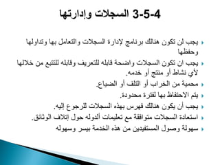 ‫وتداولها‬ ‫بها‬ ‫والتعامل‬ ‫السجالت‬ ‫إلدارة‬ ‫برنامج‬ ‫هنالك‬ ‫تكون‬ ‫لن‬ ‫ٌجب‬
‫وحفظها‬
‫ٌجب‬‫ان‬‫خاللها‬ ‫من‬ ‫للتتبع‬ ‫وقابله‬ ‫للتعرٌؾ‬ ‫قابله‬ ‫واضحة‬ ‫السجالت‬ ‫تكون‬
‫خدمه‬ ‫أو‬ ‫منتج‬ ‫أو‬ ‫نشاط‬ ‫ألي‬.
‫الضٌاع‬ ‫أو‬ ‫التلؾ‬ ‫أو‬ ‫الخراب‬ ‫من‬ ‫محمٌة‬.
‫محدودة‬ ‫لفترة‬ ‫بها‬ ‫االحتفاظ‬ ‫ٌتم‬.
‫إلٌه‬ ‫للرجوع‬ ‫السجالت‬ ‫بهذه‬ ‫فهرس‬ ‫هنالك‬ ‫ٌكون‬ ‫أن‬ ‫ٌجب‬.
‫الوثائق‬ ‫إتالؾ‬ ‫حول‬ ‫ألدوله‬ ‫تعلٌمات‬ ‫مع‬ ‫متوافقة‬ ‫السجالت‬ ‫استعادة‬.
‫وسهوله‬ ‫بٌسر‬ ‫الخدمة‬ ‫هذه‬ ‫من‬ ‫المستفٌدٌن‬ ‫وصول‬ ‫سهولة‬
 