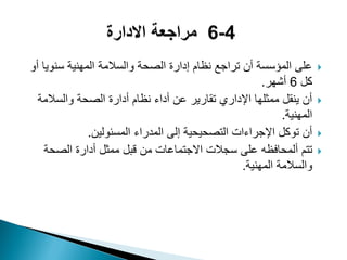‫أو‬ ‫سنوٌا‬ ‫المهنٌة‬ ‫والسالمة‬ ‫الصحة‬ ‫إدارة‬ ‫نظام‬ ‫تراجع‬ ‫أن‬ ‫المؤسسة‬ ‫على‬
‫كل‬6‫أشهر‬.
‫والسالمة‬ ‫الصحة‬ ‫أدارة‬ ‫نظام‬ ‫أداء‬ ‫عن‬ ‫تقارٌر‬ ‫اإلداري‬ ‫ممثلها‬ ‫ٌنقل‬ ‫أن‬
‫المهنٌة‬.
‫المسئولٌن‬ ‫المدراء‬ ‫إلى‬ ‫التصحٌحٌة‬ ‫اإلجراءات‬ ‫توكل‬ ‫أن‬.
‫ألمحافظه‬ ‫تتم‬‫الصحة‬ ‫أدارة‬ ‫ممثل‬ ‫قبل‬ ‫من‬ ‫االجتماعات‬ ‫سجالت‬ ‫على‬
‫المهنٌة‬ ‫والسالمة‬.
 