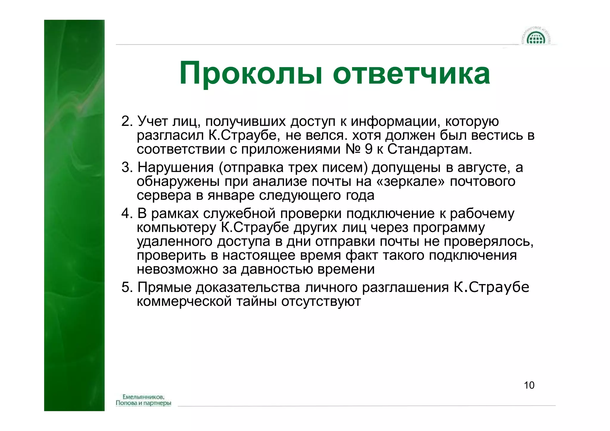 Проколы ответчика
2. Учет лиц, получивших доступ к информации, которую
   разгласил К.Страубе, не велся. хотя должен был вестись в
   соответствии с приложениями № 9 к Стандартам.
3. Нарушения (отправка трех писем) допущены в августе, а
   обнаружены при анализе почты на «зеркале» почтового
   сервера в январе следующего года
4. В рамках служебной проверки подключение к рабочему
   компьютеру К.Страубе других лиц через программу
   удаленного доступа в дни отправки почты не проверялось,
   проверить в настоящее время факт такого подключения
   невозможно за давностью времени
5. Прямые доказательства личного разглашения К.Страубе
   коммерческой тайны отсутствуют




                                                         10
 