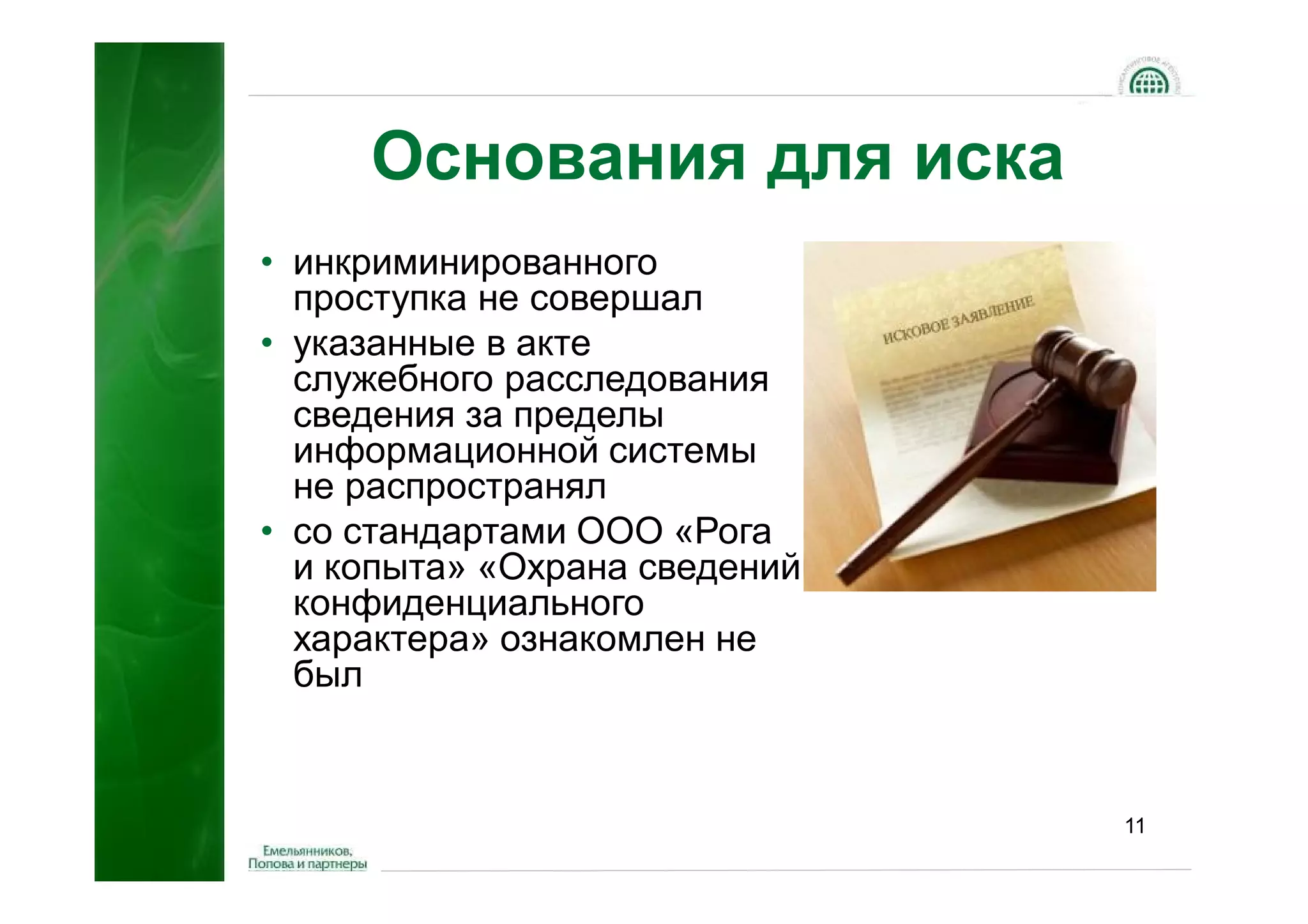 Основания для иска
• инкриминированного
  проступка не совершал
• указанные в акте
  служебного расследования
  сведения за пределы
  информационной системы
  не распространял
• со стандартами ООО «Рога
  и копыта» «Охрана сведений
  конфиденциального
  характера» ознакомлен не
  был


                               11
 