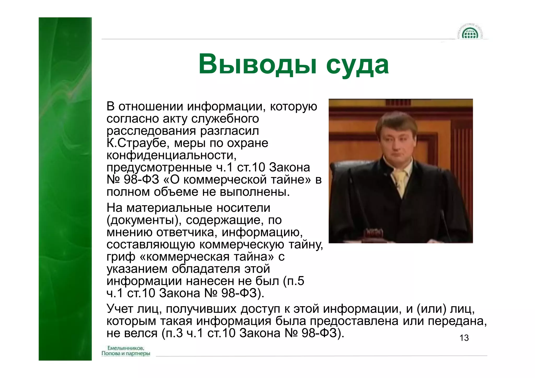 Выводы суда
В отношении информации, которую
согласно акту служебного
расследования разгласил
К.Страубе, меры по охране
конфиденциальности,
предусмотренные ч.1 ст.10 Закона
№ 98-ФЗ «О коммерческой тайне» в
полном объеме не выполнены.
На материальные носители
(документы), содержащие, по
мнению ответчика, информацию,
составляющую коммерческую тайну,
гриф «коммерческая тайна» с
указанием обладателя этой
информации нанесен не был (п.5
ч.1 ст.10 Закона № 98-ФЗ).
Учет лиц, получивших доступ к этой информации, и (или) лиц,
которым такая информация была предоставлена или передана,
не велся (п.3 ч.1 ст.10 Закона № 98-ФЗ).                13
 