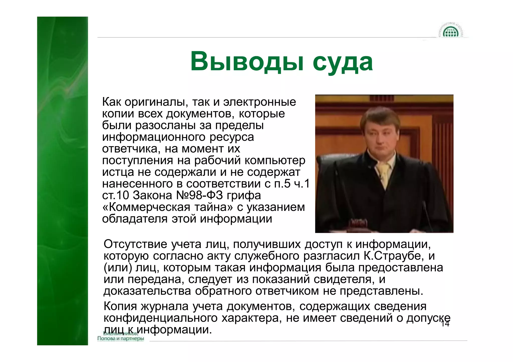 Выводы суда
Как оригиналы, так и электронные
копии всех документов, которые
были разосланы за пределы
информационного ресурса
ответчика, на момент их
поступления на рабочий компьютер
истца не содержали и не содержат
нанесенного в соответствии с п.5 ч.1
ст.10 Закона №98-ФЗ грифа
«Коммерческая тайна» с указанием
обладателя этой информации

Отсутствие учета лиц, получивших доступ к информации,
которую согласно акту служебного разгласил К.Страубе, и
(или) лиц, которым такая информация была предоставлена
или передана, следует из показаний свидетеля, и
доказательства обратного ответчиком не представлены.
Копия журнала учета документов, содержащих сведения
конфиденциального характера, не имеет сведений о допуске14
лиц к информации.
 