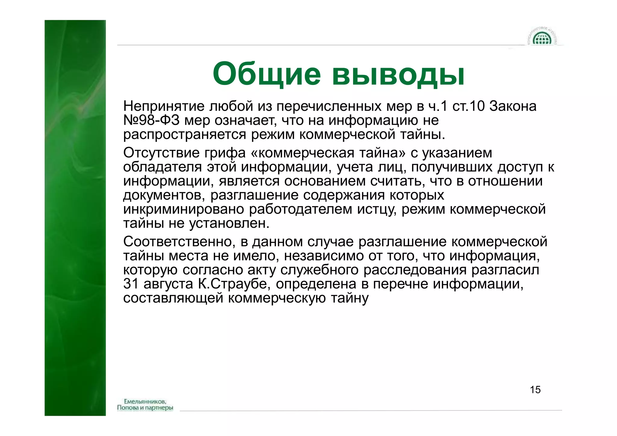 Общие выводы
Непринятие любой из перечисленных мер в ч.1 ст.10 Закона
№98-ФЗ мер означает, что на информацию не
распространяется режим коммерческой тайны.
Отсутствие грифа «коммерческая тайна» с указанием
обладателя этой информации, учета лиц, получивших доступ к
информации, является основанием считать, что в отношении
документов, разглашение содержания которых
инкриминировано работодателем истцу, режим коммерческой
тайны не установлен.
Соответственно, в данном случае разглашение коммерческой
тайны места не имело, независимо от того, что информация,
которую согласно акту служебного расследования разгласил
31 августа К.Страубе, определена в перечне информации,
составляющей коммерческую тайну




                                                      15
 