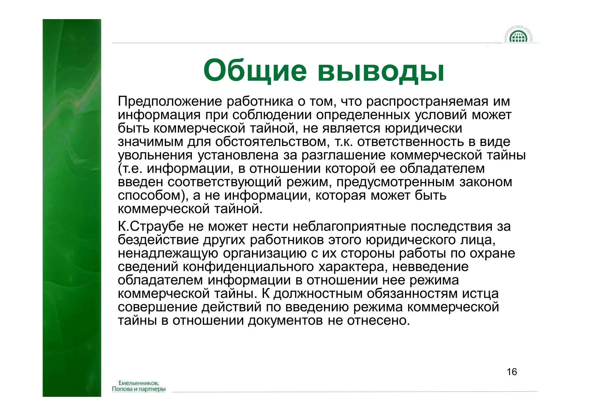 Общие выводы
Предположение работника о том, что распространяемая им
информация при соблюдении определенных условий может
быть коммерческой тайной, не является юридически
значимым для обстоятельством, т.к. ответственность в виде
увольнения установлена за разглашение коммерческой тайны
(т.е. информации, в отношении которой ее обладателем
введен соответствующий режим, предусмотренным законом
способом), а не информации, которая может быть
коммерческой тайной.
К.Страубе не может нести неблагоприятные последствия за
бездействие других работников этого юридического лица,
ненадлежащую организацию с их стороны работы по охране
сведений конфиденциального характера, невведение
обладателем информации в отношении нее режима
коммерческой тайны. К должностным обязанностям истца
совершение действий по введению режима коммерческой
тайны в отношении документов не отнесено.


                                                      16
 