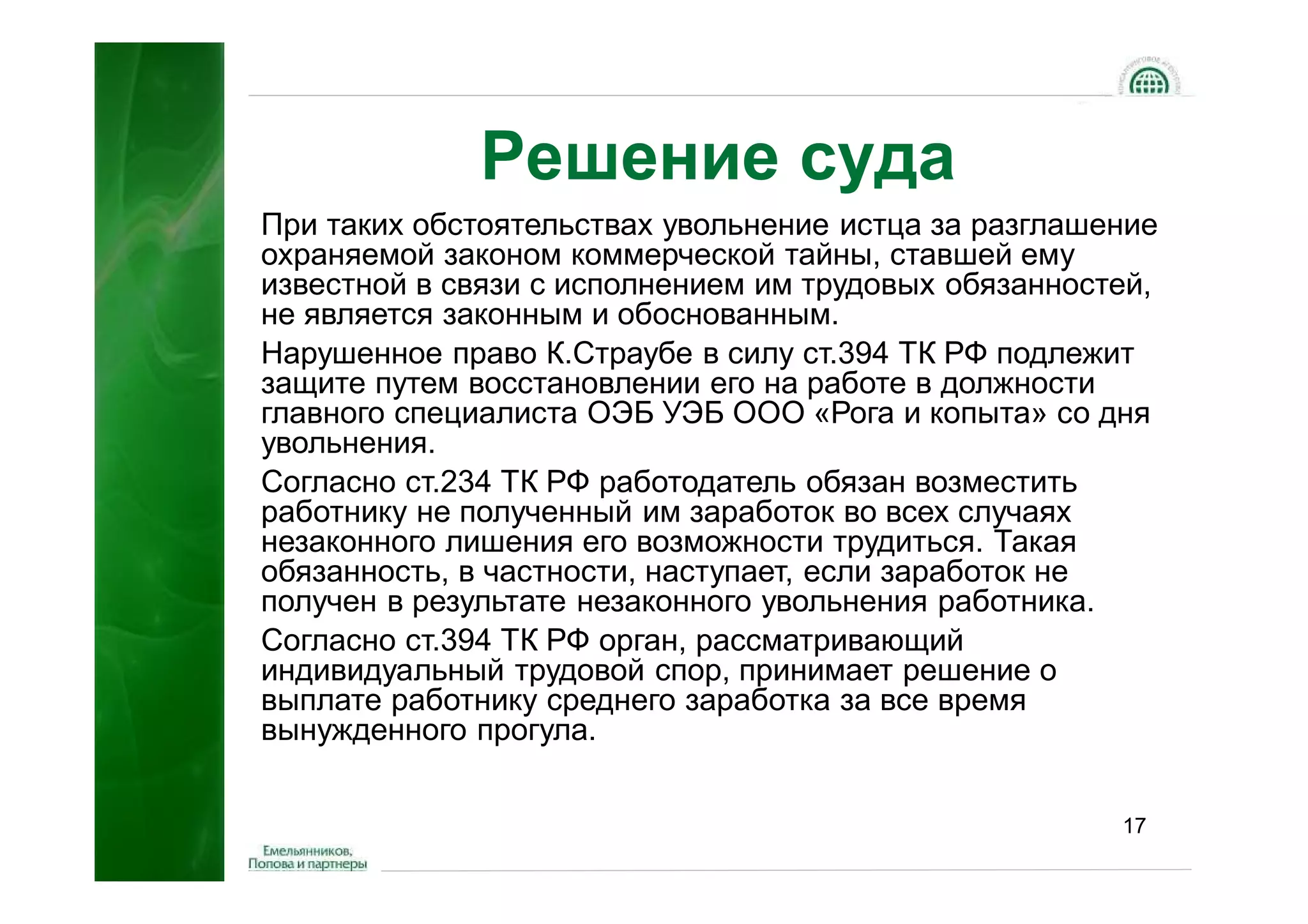 Решение суда
При таких обстоятельствах увольнение истца за разглашение
охраняемой законом коммерческой тайны, ставшей ему
известной в связи с исполнением им трудовых обязанностей,
не является законным и обоснованным.
Нарушенное право К.Страубе в силу ст.394 ТК РФ подлежит
защите путем восстановлении его на работе в должности
главного специалиста ОЭБ УЭБ ООО «Рога и копыта» со дня
увольнения.
Согласно ст.234 ТК РФ работодатель обязан возместить
работнику не полученный им заработок во всех случаях
незаконного лишения его возможности трудиться. Такая
обязанность, в частности, наступает, если заработок не
получен в результате незаконного увольнения работника.
Согласно ст.394 ТК РФ орган, рассматривающий
индивидуальный трудовой спор, принимает решение о
выплате работнику среднего заработка за все время
вынужденного прогула.


                                                      17
 