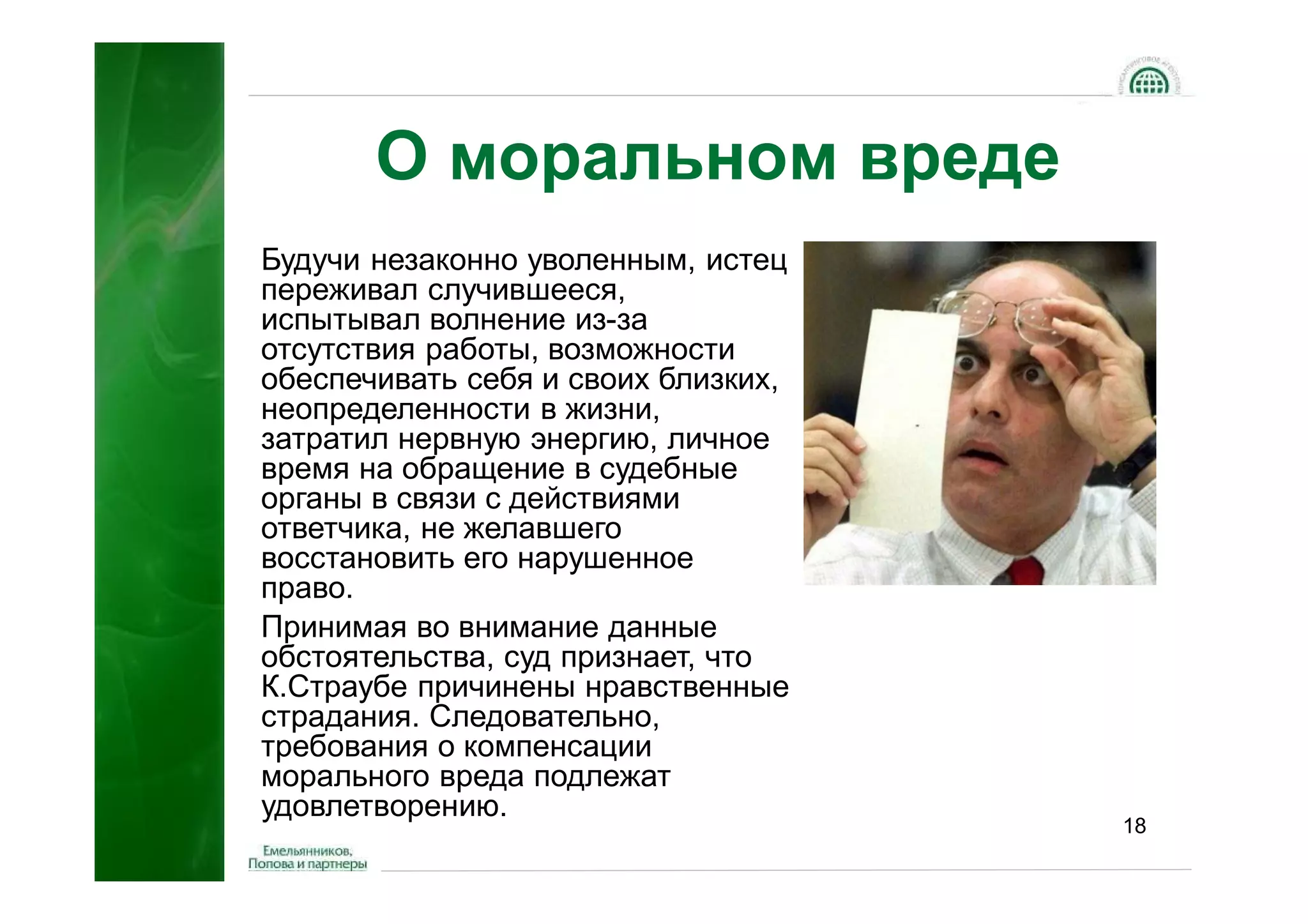 О моральном вреде
Будучи незаконно уволенным, истец
переживал случившееся,
испытывал волнение из-за
отсутствия работы, возможности
обеспечивать себя и своих близких,
неопределенности в жизни,
затратил нервную энергию, личное
время на обращение в судебные
органы в связи с действиями
ответчика, не желавшего
восстановить его нарушенное
право.
Принимая во внимание данные
обстоятельства, суд признает, что
К.Страубе причинены нравственные
страдания. Следовательно,
требования о компенсации
морального вреда подлежат
удовлетворению.
                                     18
 
