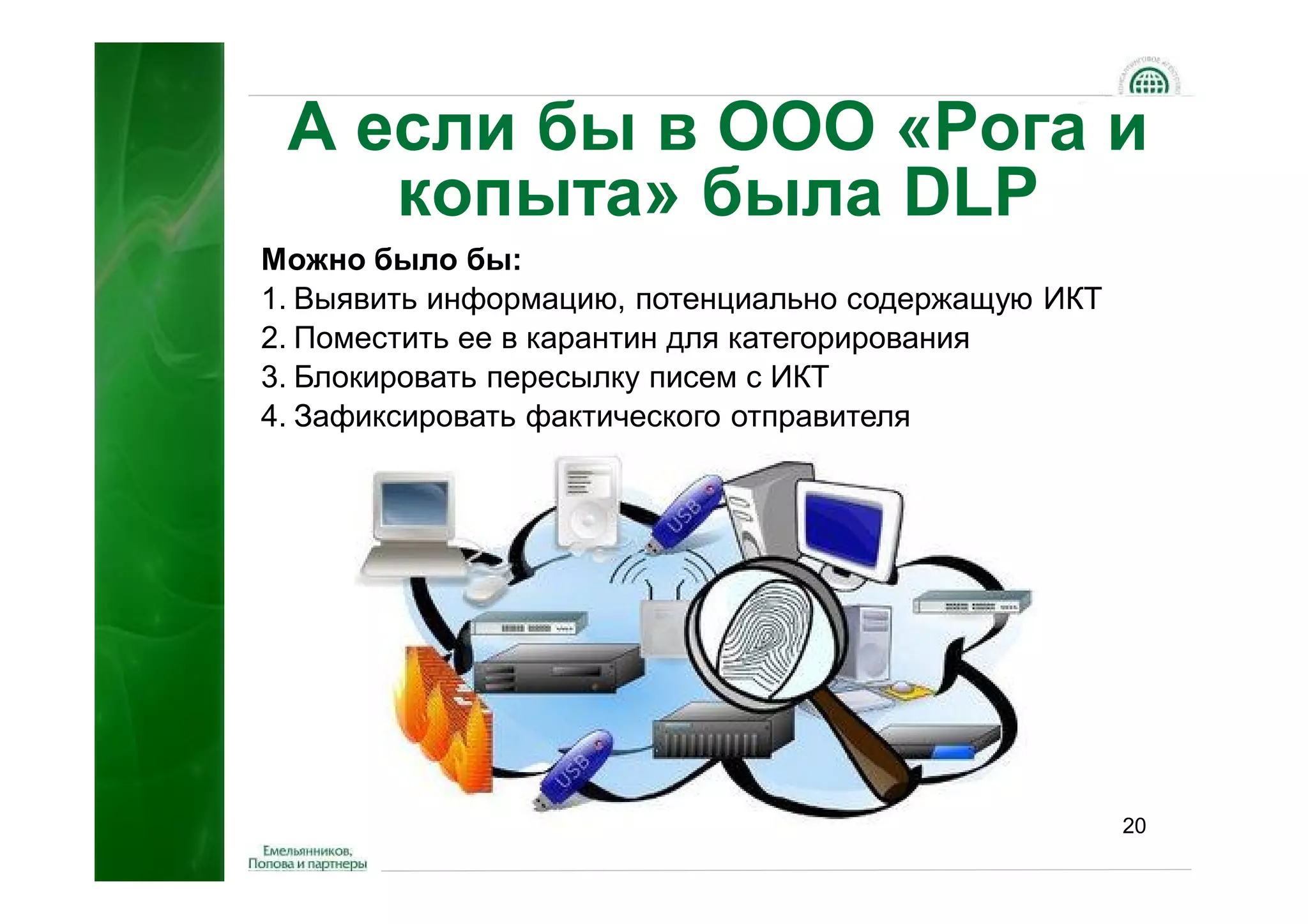 А если бы в ООО «Рога и
    копыта» была DLP
Можно было бы:
1. Выявить информацию, потенциально содержащую ИКТ
2. Поместить ее в карантин для категорирования
3. Блокировать пересылку писем с ИКТ
4. Зафиксировать фактического отправителя




                                                     20
 