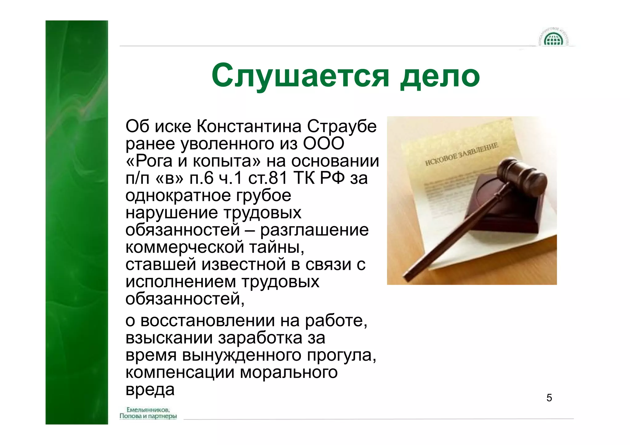 Слушается дело
Об иске Константина Страубе
ранее уволенного из ООО
«Рога и копыта» на основании
п/п «в» п.6 ч.1 ст.81 ТК РФ за
однократное грубое
нарушение трудовых
обязанностей – разглашение
коммерческой тайны,
ставшей известной в связи с
исполнением трудовых
обязанностей,
о восстановлении на работе,
взыскании заработка за
время вынужденного прогула,
компенсации морального
вреда                            5
 