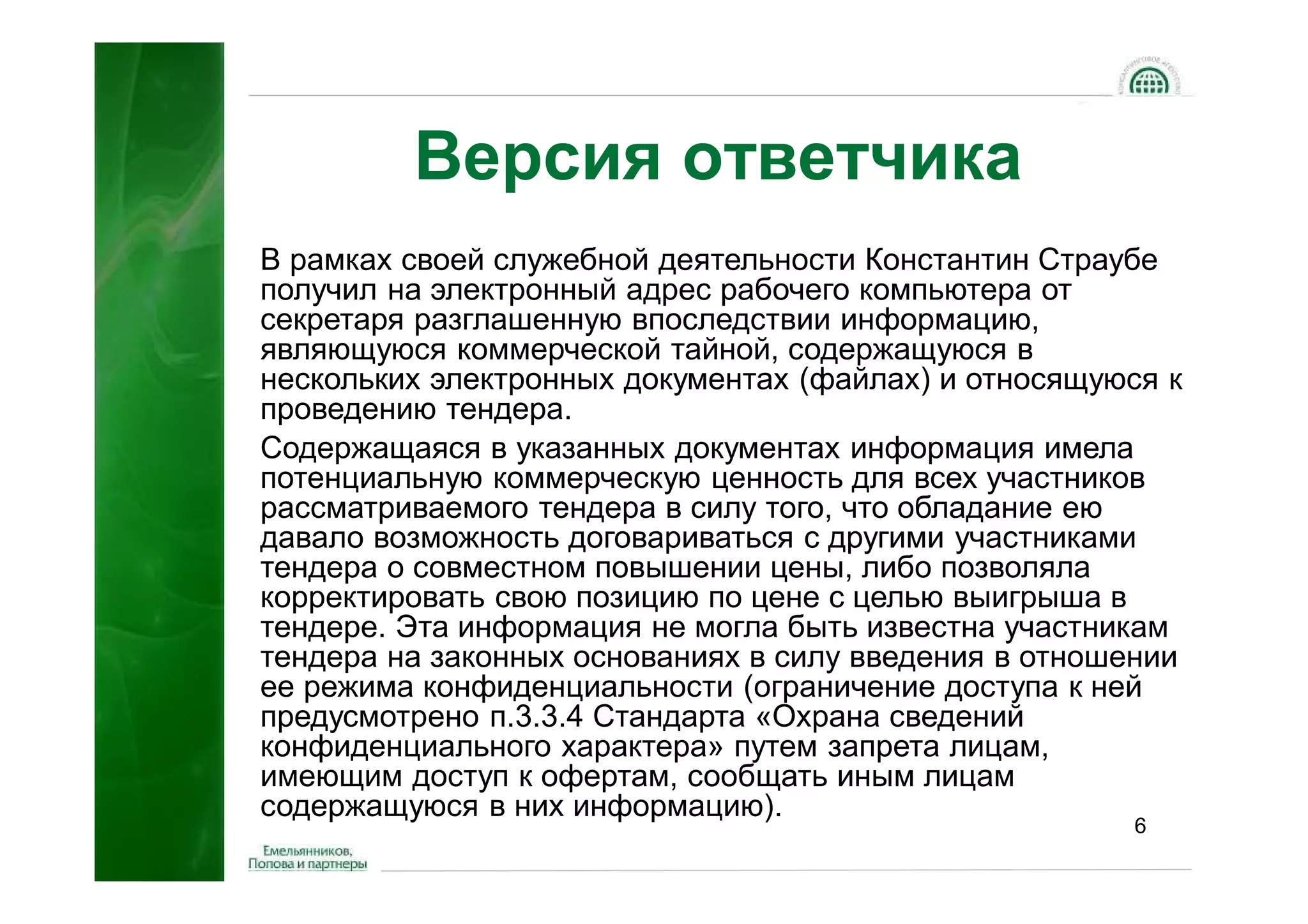 Версия ответчика
В рамках своей служебной деятельности Константин Страубе
получил на электронный адрес рабочего компьютера от
секретаря разглашенную впоследствии информацию,
являющуюся коммерческой тайной, содержащуюся в
нескольких электронных документах (файлах) и относящуюся к
проведению тендера.
Содержащаяся в указанных документах информация имела
потенциальную коммерческую ценность для всех участников
рассматриваемого тендера в силу того, что обладание ею
давало возможность договариваться с другими участниками
тендера о совместном повышении цены, либо позволяла
корректировать свою позицию по цене с целью выигрыша в
тендере. Эта информация не могла быть известна участникам
тендера на законных основаниях в силу введения в отношении
ее режима конфиденциальности (ограничение доступа к ней
предусмотрено п.3.3.4 Стандарта «Охрана сведений
конфиденциального характера» путем запрета лицам,
имеющим доступ к офертам, сообщать иным лицам
содержащуюся в них информацию).
                                                      6
 