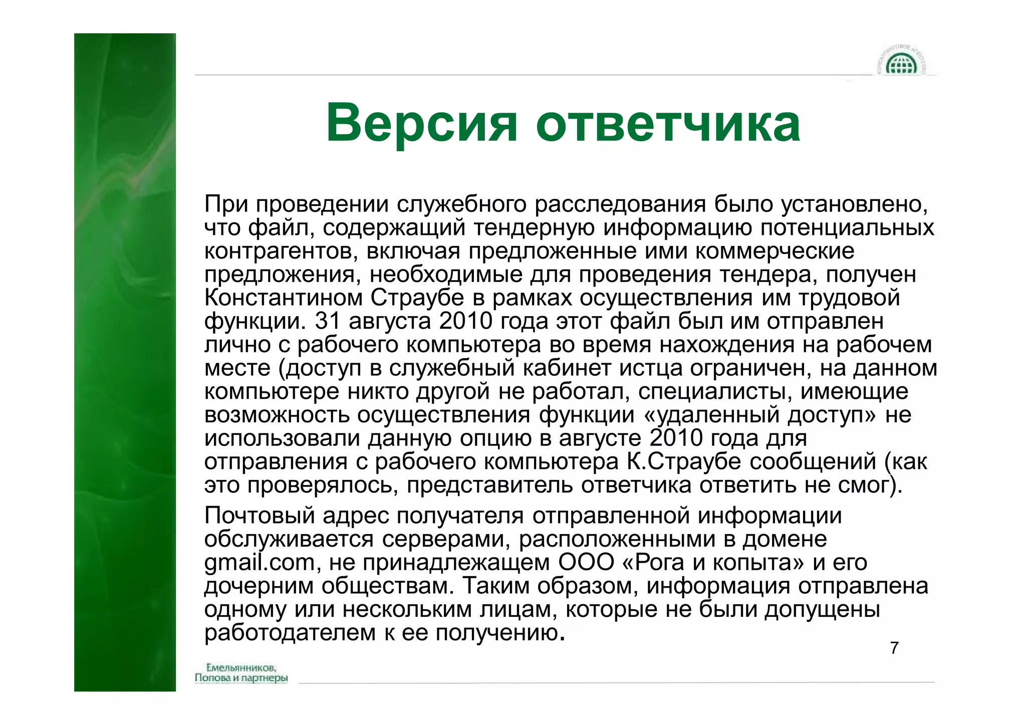 Версия ответчика
При проведении служебного расследования было установлено,
что файл, содержащий тендерную информацию потенциальных
контрагентов, включая предложенные ими коммерческие
предложения, необходимые для проведения тендера, получен
Константином Страубе в рамках осуществления им трудовой
функции. 31 августа 2010 года этот файл был им отправлен
лично с рабочего компьютера во время нахождения на рабочем
месте (доступ в служебный кабинет истца ограничен, на данном
компьютере никто другой не работал, специалисты, имеющие
возможность осуществления функции «удаленный доступ» не
использовали данную опцию в августе 2010 года для
отправления с рабочего компьютера К.Страубе сообщений (как
это проверялось, представитель ответчика ответить не смог).
Почтовый адрес получателя отправленной информации
обслуживается серверами, расположенными в домене
gmail.com, не принадлежащем ООО «Рога и копыта» и его
дочерним обществам. Таким образом, информация отправлена
одному или нескольким лицам, которые не были допущены
работодателем к ее получению.
                                                        7
 