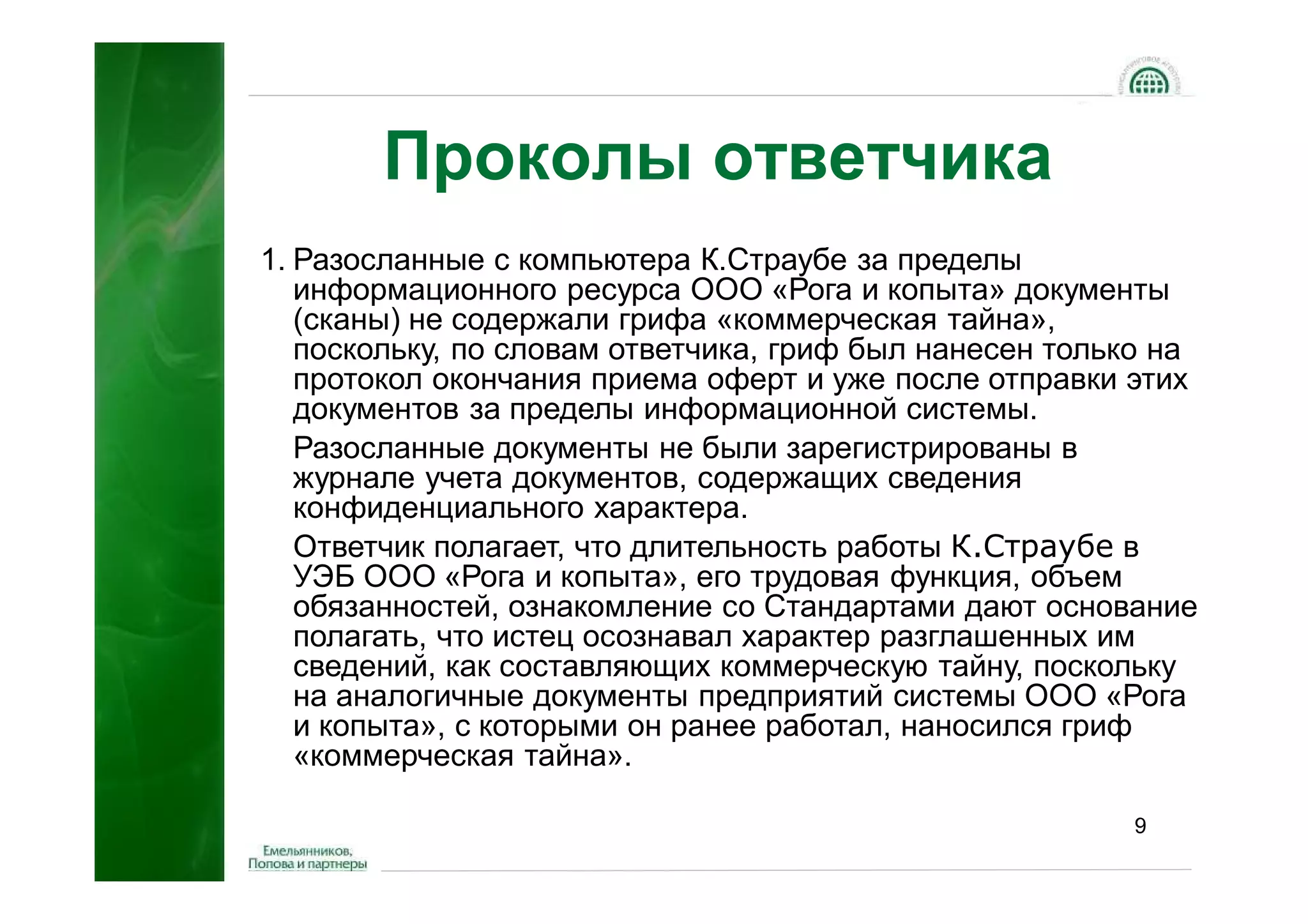 Проколы ответчика
1. Разосланные с компьютера К.Страубе за пределы
   информационного ресурса ООО «Рога и копыта» документы
   (сканы) не содержали грифа «коммерческая тайна»,
   поскольку, по словам ответчика, гриф был нанесен только на
   протокол окончания приема оферт и уже после отправки этих
   документов за пределы информационной системы.
   Разосланные документы не были зарегистрированы в
   журнале учета документов, содержащих сведения
   конфиденциального характера.
   Ответчик полагает, что длительность работы К.Страубе в
   УЭБ ООО «Рога и копыта», его трудовая функция, объем
   обязанностей, ознакомление со Стандартами дают основание
   полагать, что истец осознавал характер разглашенных им
   сведений, как составляющих коммерческую тайну, поскольку
   на аналогичные документы предприятий системы ООО «Рога
   и копыта», с которыми он ранее работал, наносился гриф
   «коммерческая тайна».

                                                        9
 
