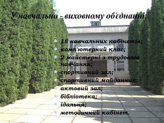  18 навчальних кабінетів;
 комп'ютерний клас;
 2 майстерні з трудового
  навчання;
 спортивний зал;
 спортивний майданчик;
 актовий зал;
 бібліотека;
 їдальня;
 методичний кабінет.
 