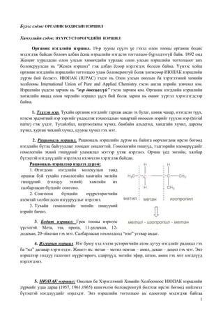 Бүлэг сэдэв: ОРГАНИК БОДИСЫН НЭРШИЛ

Хичээлийн сэдэв: НҮҮРСУСТӨРӨГЧДИЙН НЭРШИЛ

      Органик нэгдлийн нэршил. 19-р зууны сүүлч үе гэхэд олон тооны органик бодис
мэдэгдэж байсан боловч албан ѐсны нэршлийн нэгдсэн тогтолцоо бүрэлдээгүй байв. 1892 онд
Женевт хуралдсан олон улсын химичдийн хурлаас олон улсын нэршлийн тогтолцоог анх
боловсруулсан нь "Женев нэршил" гэж албан ѐсоор нэрлэгдэх болсон байна. Үүнээс хойш
органик нэгдлийн нэршлийн тогтолцоо улам боловсронгуй болж хөгжсөөр ИЮПАК нэршлийн
дүрэм бий болжээ. ИЮПАК (IUРАС) гэдэг нь Олон улсын онолын ба хэрэглээний химийн
холбооны International Union of Pure and Applied Chemistry гэсэн англи нэрийн товчлол юм.
Нэршлийн үндсэн зарчим нь "нэр давхцахгүй” гэсэн зарчим юм. Органик нэгдлийн нэршлийн
хөгжлийн явцад олон төрлийн нэршил үүсч бий болж зарим нь өнөөг хүртэл хэрэглэгдсээр
байна.

      1. Түүхэн нэр. Тухайн органик нэгдлийг гаргаж авсан эх булаг, шинж чанар, нээгдсэн түүх,
нээсэн эрдэмтний нэр зэргийг үндэслэж тохиолдлын чанартай оноосон нэрийг түүхэн нэр (trivial
name) гэж үздэг. Тухайлбал, шоргоолжны хүчил, бамбайн альдегид, хандгайн хүчил, дарсны
хүчил, хурган чихний хүчил, цууны хүчил гэх мэт.

       2. Рациональ нэршил. Рациональ нэршлийн дүрэм нь байнга өөрчлөгдөж ирсэн бөгөөд
нэгдлийн бүтэц байгууллыг тооцдог онцлогтой. Гомологийн гишүүд, тэдгээрийн изомерүүдийг
гомологийн эхний гишүүний уламжлал мэтээр үзэж нэрлэнэ. Орчин үед энгийн, хялбар
бүтэцтэй нэгдлүүдийг нэрлэхэд ихэвчлэн хэрэглэж байсан.
    Рациональ нэршлээр нэрлэх дүрэм:
     1. Өгөгдсөн нэгдлийн молекулын төвд
оршиж буй тухайн гомологийн хамгийн энгийн
гишүүний      (голцуу    эхний)  хамгийн     их
салбарласан бүтцийг сонгоно.
     2. Сонгосон     бүтцийн    нүүрстөрөгчийн
атомтай холбогдсон язгууруудыг нэрлэнэ.
     3. Тухайн гомологийн энгийн гишүүний
нэрийг бичнэ.

       3. Бодит нэршил: Грек тооны нэрнээс
үүсэлтэй. Мета, эта, пропа, 11-ундекан, 12-
додекан, 20-эйкозан гэх мэт. Салбарласан тохиолдолд “изо” угтвар авдаг.

       4. Язгуурын нэршил. Нэг буюу хэд хэдэн устөрөгчийн атом дутуу нэгдлийг радикал гэх
ба “ил” дагавар хэрэглэдэг. Жишээ нь: метан – метил пентан – амил, декан – децил гэх мэт. Энэ
нэршлээр голдуу галогент нүүрстөрөгч, сдиртүүд, энгийн эфир, кетон, амин гэх мэт нэгдлүүд
нэрлэгдэнэ.



       5. ИЮПАК нэршил: Онолын ба Хэрэглээний Химийн Холбооноос ИЮПАК нэршлийн
дүрмийг удаа дараа (1957, 1961,1965) шинэчлэн боловсронгуй болгож ирсэн бөгөөд нийлмэл
бүтэцтэй нэгдлүүдийг нэрлэдэг. Энэ нэршлийн тогтолцоо нь одоогоор мэдэгдэж байгаа
                                                                                     1
 