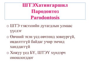 ШТЭХатингаршил
          Пародонтоз
          Parodontosis
o ШТЭ тэжээлийн дутагдлын улмаас
  үүсдэг
o Өвчний эхэн үед өвчтөнд зовиургүй,
  өвдөлттгүй байдаг учир эмчид
  ханддаггүй
o Хожуу үед БҮ, ШТЭҮ хүндэрч
  оношлогддог
 