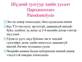 Шүдний тулгуур эдийн уусалт
           Пародонтолиз
           Parodontolysis
Энэ нь ховор тохиолддог, бага судлагдсан өвчин
Бүх ТЭ гэмтээдэг, эргэлтгүй, давшингуй явцтай-
 буйл, холбоос эд, ясны эд 2-4 жилийн дотор гэмтэж
 шүд унах
Үрэвсэл үүсч, шүд буйлны эмгэг хөндий
 гүнзгийрч, ясны эдийн шимэгдэл давшингуй
 явцтай, богино хугацаанд уусна
Чихрийн шижин болон нейтропени өвчний шинж
 тэмдэгтэй хавсран тохиолдоно
 