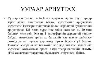 УУРААР АРИУТГАХ
• Уураар (автоклавт, autoclave) ариутгах аргыг зүү, тариур
  зэрэг дахин ашиглагдах багаж, хэрэгсэлийг ариутгахад
  хэрэглэдэг.Тэдгээрийг автоклав болон даралттай буцалгагчид
  ариутгахдаа 121 хэмд хүрсэнээс хойш наад зах нь 20 мин
  байлгах хэрэгтэй. Энэ нь 1 атмосферийн даралттай тэнцүү
  байдаг. Автоклавт ариутгах багажийг хэт шахуу хийснээс
  дотоод даралт үүсгэх уур жигд тархах боломжгүй болдог.
  Тиймээс хэтэрхий их багажийг нэг дор хийхээс зайлсхийх
  хэрэгтэй. Автоклавыг орлох, хямд төсөр багажийг ДЭМБ,
  НҮБ санаачлан “даралттай буцалгагч”-г бүтээсэн байна.
 