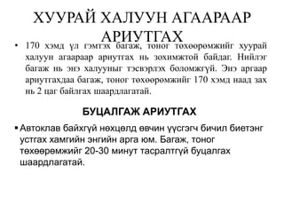 ХУУРАЙ ХАЛУУН АГААРААР
•
                    АРИУТГАХ
    170 хэмд үл гэмтэх багаж, тоног төхөөрөмжийг хуурай
    халуун агаараар ариутгах нь зохимжтой байдаг. Нийлэг
    багаж нь энэ халууныг тэсвэрлэх боломжгүй. Энэ аргаар
    ариутгахдаа багаж, тоног төхөөрөмжийг 170 хэмд наад зах
    нь 2 цаг байлгах шаардлагатай.

                БУЦАЛГАЖ АРИУТГАХ
 Автоклав байхгүй нөхцөлд өвчин үүсгэгч бичил биетэнг
  устгах хамгийн энгийн арга юм. Багаж, тоног
  төхөөрөмжийг 20-30 минут тасралтгүй буцалгах
  шаардлагатай.
 