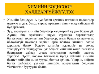 ХИМИЙН БОДИСООР
             ХАЛДВАРГҮЙЖҮҮЛЭХ
• Химийн бодисууд нь цус болон органик нэгдлийн нөлөөгөөр
  идэвхээ алдаж болох учраас практикт ашиглахад найдвартай
  бус арга юм.
• Зүү, тариурыг химийн бодисоор халдваргүйжүүлж болохгүй.
  Хүний бие эрхтэнтэй шууд хүрэлцэж хэрэглэгддэг
  багажуудыг зориулалтын бодисоор, эсвэл буцалгаж ариутгах
  боломжгүй нөхцөлд эцсийн арга болгож химийн бодис
  хэрэглэж болох боловч химийн идэвхийг нь зохих
  төвшрүүлэгт тохируулах, уг бодист хийхийн өмнө багажны
  бохирдлыг сайтар угааж цэвэрлэсэн эсэхийг шалгах
  хэрэгтэй. Зүсэх, цоолох багажнаас бусад зүйлийг химийн
  бодист хийхийн өмнө хуурай болтол арчина. Учир нь нойтон
  багаж хийснээс уусмал шингэрч, ариутгалын бодисын
  үйлчилгээг бууруулж болно.
 