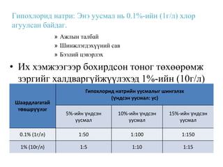 Гипохлорид натри: Энэ уусмал нь 0.1%-ийн (1г/л) хлор
агуулсан байдаг.
                » Ажлын талбай
                » Шинжлэгдэхүүний сав
                » Бээлий цэвэрлэх

• Их хэмжээгээр бохирдсон тоног төхөөрөмж
  зэргийг халдваргүйжүүлэхэд 1%-ийн (10г/л)
  хлор агуулсан уусмал хэрэглэдэг. шингэлэх
                 Гипохлорид натрийн уусмалыг
                                   (үндсэн уусмал: ус)
 Шаардлагатай
  төвшрүүлэг
                   5%-ийн үндсэн     10%-ийн үндсэн      15%-ийн үндсэн
                      уусмал             уусмал              уусмал

  0.1% (1г/л)          1:50               1:100              1:150

  1% (10г/л)            1:5                1:10               1:15
 