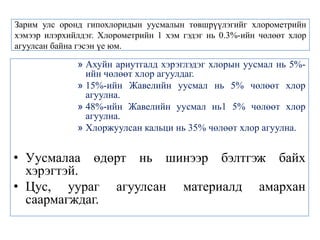 Зарим улс оронд гипохлоридын уусмалын төвшрүүлэгийг хлорометрийн
хэмээр илэрхийлдэг. Хлорометрийн 1 хэм гэдэг нь 0.3%-ийн чөлөөт хлор
агуулсан байна гэсэн үе юм.

              » Ахуйн ариутгалд хэрэглэдэг хлорын уусмал нь 5%-
                ийн чөлөөт хлор агуулдаг.
              » 15%-ийн Жавелийн уусмал нь 5% чөлөөт хлор
                агуулна.
              » 48%-ийн Жавелийн уусмал нь1 5% чөлөөт хлор
                агуулна.
              » Хлоржуулсан кальци нь 35% чөлөөт хлор агуулна.


• Уусмалаа өдөрт нь шинээр бэлтгэж байх
  хэрэгтэй.
• Цус, уураг агуулсан материалд амархан
  саармагждаг.
 