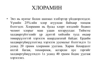 ХЛОРАМИН
• Энэ нь нунтаг болон шахмал хэлбэрээр үйлдвэрлэгддэг.
  Үүнийн 25%-ийн хлор агуулсан байхаар тооцож
  бэлтгэдэг. Хлорамин нь бусад хлорт нэгдлийг бодвол
  чөлөөт хлорыг маш удаан ялгаруулдаг. Тиймээс
  халдваргүйтгэлийг үр дүнтэй хийхийн тулд өндөр
  төвшрүүлэгтэй хэрэглэх шаардлагатай байдаг. Ердийн
  халдваргүйжүүлэлтэнд хэрэглэх уусмалыг бэлтгэхдээ 1л
  усанд 20 грамм хлорамин уусгана. Харин бохирдолт
  ихтэй багаж, төхөөрөмж, асгарсан цус зэргийг
  халдваргүйжүүлэхдээ 1л усанд 40 грамм бодис уусгаж
  хэрэглэнэ.
 
