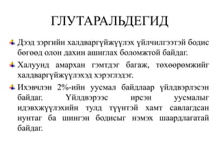 ГЛУТАРАЛЬДЕГИД
Дээд зэргийн халдваргүйжүүлэх үйлчилгээтэй бодис
бөгөөд олон дахин ашиглах боломжтой байдаг.
Халуунд амархан гэмтдэг багаж, төхөөрөмжийг
халдваргүйжүүлэхэд хэрэглэдэг.
Ихэвчлэн 2%-ийн уусмал байдлаар үйлдвэрлэсэн
байдаг.     Үйлдвэрээс       ирсэн     уусмалыг
идэвхжүүлэхийн тулд түүнтэй хамт савлагдсан
нунтаг ба шингэн бодисыг нэмэх шаардлагатай
байдаг.
 