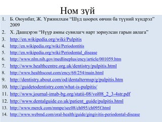 Ном зүй
1. Б. Оюунбат, Ж. Үржинлхам “Шүд цоорох өвчин ба түүний хүндрэл”
   2009
2. Х. Дашцэрэн “Нүүр амны сувилагч нарт зориулсан гарын авлага”
3. http://en.wikipedia.org/wiki/Pulpitis
4.    http://en.wikipedia.org/wiki/Periodontitis
5.    http://en.wikipedia.org/wiki/Periodontal_disease
6.    http://www.nlm.nih.gov/medlineplus/ency/article/001059.htm
7. http://www.healthcentre.org.uk/dentistry/pulpitis.html
8.    http://www.healthscout.com/ency/68/254/main.html
9.    http://dentistry.about.com/od/dentaltermsp/g/pulpitis.htm
10.   http://guidetodentistry.com/what-is-pulpitis/
11.   http://www.journal-imab-bg.org/statii-08/vol08_2_3-4str.pdf
12.   http://www.dentalguide.co.uk/patient_guide/pulpitis.html
13. http://www.merck.com/mmpe/sec08/ch095/ch095f.html
14. http://www.webmd.com/oral-health/guide/gingivitis-periodontal-disease
 