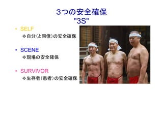 ３つの安全確保
                "3S"
• SELF
  �自分（と同僚）の安全確保


• SCENE
  �現場の安全確保


• SURVIVOR
  �生存者（患者）の安全確保
 