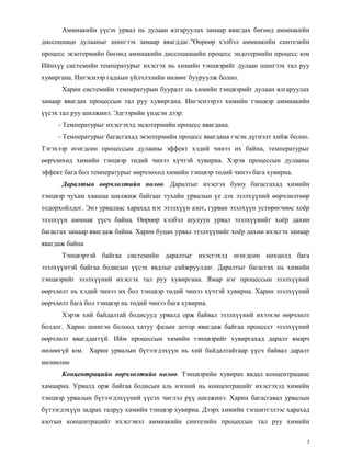 Аммиакийн үүсэх урвал нь дулаан ялгаруулах замаар явагдах бөгөөд аммиакийн
диссоциаци дулааныг шингээх замаар явагддаг."Өөрөөр хэлбэл аммиакийн синтезийн
процесс экзотермийн бөгөөд аммиакийн диссоциацийн процесс эндотермийн процесс юм
Ийнхүү системийн температурыг ихэсгэх нь химийн тэнцвэрийг дулаан шингээх тал руу
хувиргана. Ингэснээр гаднын үйлчлэлийн нөлөөг бууруулж болно.
      Харин системийн температурын бууралт нь химийн тэнцвэрийг дулаан ялгаруулах
замаар явагдах процессын тал руу хувиргана. Ингэснээрээ химийн тэнцвэр аммиакийн
үүсэх тал руу шилжинэ. Эдгээрийн үндсэн дээр:
     - Температурыг ихэсгэхэд эндотермийн процесс явагдана.
     - Температурыг багасгахад экзотермийн процесс явагдана гэсэн дүгнэлт хийж болно.
Тэгэхээр өгөгдсөн процессын дулааны эффект хэдий чинээ их байна, температурыг
өөрчлөхөд химийн тэнцвэр төдий чинээ хүчтэй хувирна. Хэрэв процессын дулааны
эффект бага бол температурыг өөрчлөхөд химийн тэнцвэр төдий чинээ бага хувирна.
      Даралтын өөрчлөлтийн нөлөө. Даралтыг ихэсгэх буюу багасгахад химийн
тэнцвэр чухам хаашаа шилжиж байгааг тухайн урвалын үе дэх эзэлхүүний өөрчлөлтөөр
тодорхойлдог. Энэ урвалаас харахад нэг эзэлхүүн азот, гурван эзэлхүүн устөрөгчөөс хоѐр
эзэлхүүн аммиак үүсч байна. Өөрөөр хэлбэл шулуун урвал эзэлхүүиийг хоѐр дахин
багасгах замаар явагдаж байна. Харин буцах урвал эзэлхүүнийг хоѐр дахин ихэсгэх замаар
явагдаж байна
      Тэнцвэртэй байгаа системийн даралтыг ихэсгэхэд өгөгдсөн нөхцөлд бага
эзэлхүүнтэй байгаа бодисын үүсэх явдлыг сайжруулдаг. Даралтыг багасгах нь химийн
тэнцвэрийг эзэлхүүний ихэсгэх тал руу хувиргана. Ямар нэг процессын эзэлхүүний
өөрчлөлт нь хэдий чинээ их бол тэнцвэр төдий чинээ хүчтэй хувирна. Харин эзэлхүүний
өөрчлөлт бага бол тэнцвэр нь төдий чинээ бага хувирна.
      Хэрэв хий байдалтай бодисууд урвалд орж байвал эзэлхүүний ихээхэн өөрчлөлт
болдог. Харин шингэн болоод хатуу фазын дотор явагдаж байгаа процесст эзэлхүүний
өөрчлөлт явагддаггүй. Ийм процессын химийн тэнцвэрийг хувиргахад даралт ямарч
нөлөөгүй юм. Харин урвалын бүтээгдэхүүн нь хий байдалтайгаар үүсч байвал даралт
нөлөөлнө
      Концентрацийн өөрчлөлтийн нөлөө. Тэнцвэрийн хувирах явдал концентрациас
хамаарна. Урвалд орж байгаа бодисын аль нэгний нь концентрацийг ихэсгэхэд химийн
тэнцвэр урвалын бүтээгдэхүүний үүсэх чиглэл рүү шилжинэ. Харин багасгавал урвалын
бүтээгдэхүүн задрах талруу химийн тэнцвэр хувирна. Дээрх химийн тэгшитгэлээс харахад
азотын концентрацийг ихэсгэвэл аммиакийи синтезийн процессын тал руу химийн

                                                                                     3
 