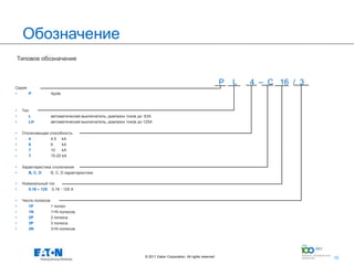 Обозначение
    Типовое обозначение



                                                                                                                  P   L   4 – C 16 / 3
Серия
•     P            Xpole



•    Тип
•       L          автоматический выключатель, диапазон токов до 63A
•       LH         автоматический выключатель, диапазон токов до 125А

•    Отключающая способность
•       4         4,5 kA
•       6         6     kA
•       7         10    kA
•       T         15-25 kA

•    Характеристика отключения
•       B, C, D    B, C, D характеристики

•    Номинальный ток
•       0,16 – 125 0,16 - 125 А

•    Число полюсов
•       1P         1 полюс
•       1N         1+N полюсов
•       2P         2 полюса
•       3P         3 полюса
•       3N         3+N полюсов




                                                                 © 2011 Eaton Corporation. All rights reserved.              10
                                                                                                                                         10
 