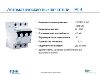 Автоматические выключатели – PL4

            •   Номинальное напряжение:                            230/400 В AC;
                                                                   48 B DC
            •   Номинальный ток:                                   6 – 63A
            •   Отключающая способность:                           4.5 кА
            •   Характеристика отключения:                         “C”
            •   Количество полюсов:                                1, 2, 3
            •   Подключение кабеля:                                до 25 мм2
            •   Возможность монтажа дополнительных
                принадлежностей




                  © 2011 Eaton Corporation. All rights reserved.   11
                                                                                   11
 