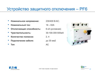 Устройство защитного отключения – PF6

•   Номинальное напряжение:               230/400 В AC;
•   Номинальный ток:                      16 – 63A
•   Отключающая способность:              6 кА (условная)
•   Чувствительность:                     30-100-300-500мА
•   Количество полюсов:                   2, 4
•   Подключение кабеля:                   до 35 мм2
•   Тип                                   АС




                          © 2011 Eaton Corporation. All rights reserved.   25
                                                                                25
 