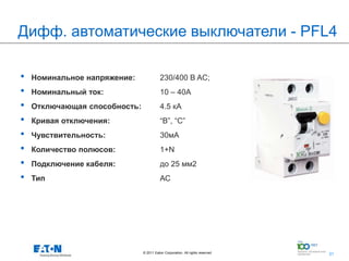 Дифф. автоматические выключатели - PFL4

•   Номинальное напряжение:               230/400 В AC;
•   Номинальный ток:                      10 – 40A
•   Отключающая способность:              4.5 кА
•   Кривая отключения:                    “B”, “С”
•   Чувствительность:                     30мА
•   Количество полюсов:                   1+N
•   Подключение кабеля:                   до 25 мм2
•   Тип                                   АС




                               © 2011 Eaton Corporation. All rights reserved.   31
                                                                                     31
 