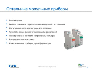 Остальные модульные приборы

•   Выключатели
•   Кнопки, лампочки, переключатели модульного исполнения
•   Импульсные реле, контакторы для проводок
•   Автоматические выключатели защиты двигателей
•   Реле времени и контроля напряжения, таймеры
•   Распределительные шины
•   Измерительные приборы, трансформаторы




                               © 2011 Eaton Corporation. All rights reserved.   42
                                                                                     42
 