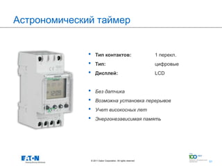 Астрономический таймер


              •       Тип контактов:                               1 перекл.
              •       Тип:                                         цифровые
              •       Дисплей:                                     LCD


              •       Без датчика
              •       Возможна установка перерывов
              •       Учет високосных лет
              •       Энергонезависимая память




                  © 2011 Eaton Corporation. All rights reserved.         51
                                                                               51
 