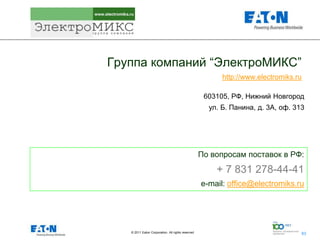 Группа компаний “ЭлектроМИКС”
                                                          http://www.electromiks.ru

                                                     603105, РФ, Нижний Новгород
                                                      ул. Б. Панина, д. 3А, оф. 313




                                                    По вопросам поставок в РФ:
                                                        + 7 831 278-44-41
                                                    e-mail: office@electromiks.ru




   © 2011 Eaton Corporation. All rights reserved.              63
                                                                                      63
 