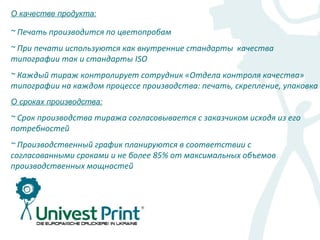 О качестве продукта:

~ Печать производится по цветопробам
~ При печати используются как внутренние стандарты качества
типографии так и стандарты ISO
~ Каждый тираж контролирует сотрудник «Отдела контроля качества»
типографии на каждом процессе производства: печать, скрепление, упаковка
О сроках производства:

~ Срок производства тиража согласовывается с заказчиком исходя из его
потребностей
~ Производственный график планируются в соответствии с
согласованными сроками и не более 85% от максимальных объемов
производственных мощностей
 