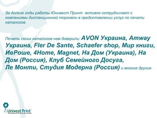За долгие годы работы Юнивест Принт активно сотрудничает с
компаниями дистанционной торговли в предоставлении услуг по печати
каталогов.



Печать своих каталогов нам доверили: AVON
                               Украина, Amway
Украина, Fler De Sante, Schaefer shop, Мир книги,
ИвРоше, 4Home, Magnet, На Дом (Украина), На
Дом (Россия), Клуб Семейного Досуга,
Ле Монти, Студия Модерна (Россия) и многие другие.
 