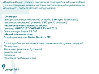 Юнивест Принт сейчас - европейская типография, один из лидеров
украинского рынка печати, которая располагает обширным парком
печатного и послепечатного оборудования:


Послепечатная доработка
Ролевые печатные машины
 - Упаковка
-четыре линии поэкземплярной упаковки Sitma (до 10 станций)
KBA C 417 - изготовление 32-страничной тетради формата А4;
  Листоподбор и скрепление
семь C 318 изготовление 24-страничной тетради формата А4;
KBA ВШРА-Müller-Martini PRIMA (до 10 станций)
 линия поэкземплярной упаковки CMC (до 10 станций)
ВШРА 216 - персонального
KBA CMüller-Martini Bravo S адреса
 - Нанесение изготовление 16-страничной тетради формата А4, А5;
линия термоскрепления: Kolbus Excel/270 станций)
Heidelberg М-600 - изготовлениеКМ 473 (19G
 принтер VIDEODJET CHESHIRE 16-страничной тетради формата А4;
-два принтерабиговка, перфорация
Листовые печатные 1.2 G-E
  Фальцовка, Supra машины:
Heidelberg Speedmaster SM 74 - печать машины Shtal 5 печатных секций;
 - Вкладочные операции
 две кассетно-ножевые фальцевальные формата А2, KD-78
кассетно-ножевая фальцевальная машина GUK
Две машинымашина Мuller Мartini - 227 102-4 - печать формата А1
 Вкладочная Heidelberg Speedmaster SM
- Высечка и рицовка
машина для биговки и высечки из листа Heidelberg Sors операций:
 В типографии выполняются всевозможные виды ручных
-Сортировка
  Лакирование
Шелкотрафаретный лакировальный комплекс Heidelberg SORS
 Фальцовка (клапанов, буклетов)
-Комплектация
  Нумерация
Нумерационная машина PS-10
 Вложение
 Приклейка пробников и т.п.
 