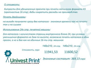 О стоимости:

Хитрости для удешевления проекта при печати каталогов формата А5
(кратностью 16 стр), дабы сократить расходы на производство.
Печать двойниками:
на выходе получаете сразу два каталога - экономия времени как на печати
так и на сшивке
Использование 24х стр. печатной машины:

для каталога с количеством страниц внутреннего блока 24, при условии
уменьшения формата на 2мм по высоте, возможна печать каталога в один
прогон, а не в два как на обычных 16-ти стр. машинах

                                  148х210, 24 стр. 146х210, 24 стр.
                Стоимость, евро
                                   11941,53         11600,52
                                  Экономия составит: 369,13 евро
 