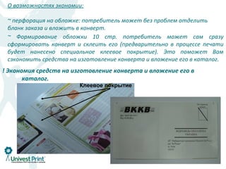 О возможностях экономии:

 ~ перфорация на обложке: потребитель может без проблем отделить
 бланк заказа и вложить в конверт.
 ~ Формирование обложки 10 стр. потребитель может сам сразу
 сформировать конверт и склеить его (предварительно в процессе печати
 будет нанесено специальное клеевое покрытие). Это поможет Вам
 сэкономить средства на изготовление конверта и вложение его в каталог.
! Экономия средств на изготовление конверта и вложение его в
       каталог.
                        Клеевое покрытие
 